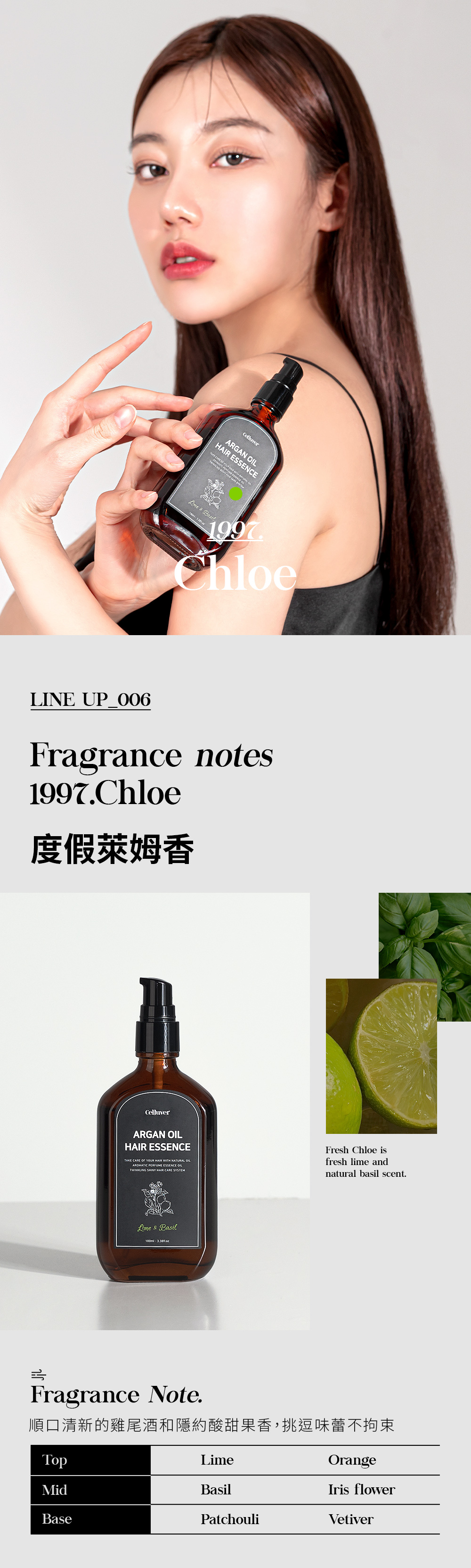 ARGAN   1997ChloeLINE UP_006Fragrance notes1997.Chloe度假萊姆香CelluverARGAN HAIR ESSENCETAKE CARE  YOUR HAIR WITH NATURAL OILAROMATIC PERFUME ESSENCE OILTWINKLING SHINY HAIR CARE SYSTEMFresh Chloe isfresh lime andnatural basil scent.Lime & BasilFragrance Note.順口清新的雞尾酒和隱約酸甜果香,挑逗味蕾不拘束TopMidBaseLimeBasilPatchouliOrangeIris flowerVetiver