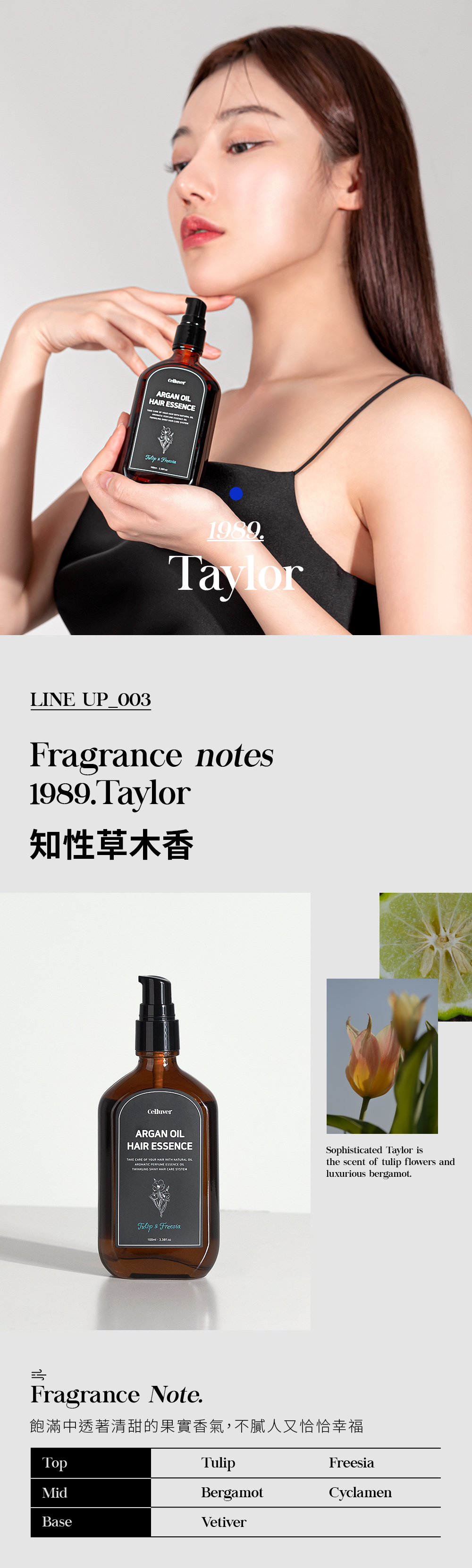 ARGAN HAIR ESSENCE        1989TaylorLINE Fragrance notes1989Taylor知性草木香CelluverARGAN OILHAIR ESSENCETAKE CARE OF YOUR HAIR WITH NATURAL OILAROMATIC PERFUME ESSENCE OILTWINKLING SHINY HAIR CARE SYSTEMSophisticated Taylor isthe scent of tulip flowers andluxurious bergamot. & Freesia Fragrance Note.飽滿中透著清甜的果實香氣,不膩人又恰恰幸福TopTulipFreesiaMidBergamotCyclamenBaseVetiver