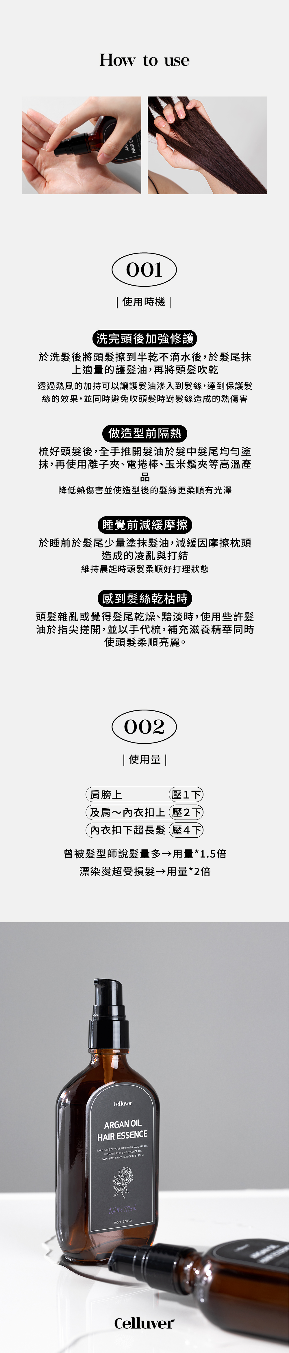 to useHAIR ES 使用時機 洗完頭後加強修護於洗後將頭擦到半乾不滴水後,於髮尾上適量的護髮油,再將頭髮吹乾透過熱風的加持可以讓護髮油滲入到髮絲,達到保護髮絲的效果,並同時避免吹頭髮時對髮絲造成的熱傷害做造型前隔熱梳好頭髮後,全手推開髮油於髮中髮尾均勻塗抹,再使用離子夾、電捲棒、玉米鬚夾等品降低熱傷害並使造型後的髮絲更柔順有光澤睡覺前減緩摩擦於睡前於髮尾少量塗抹髮油,減緩因摩擦枕頭造成的凌亂與打結維持晨起時頭髮柔順好打理狀態感到髮絲乾枯時頭髮雜亂或覺得髮尾乾燥、黯淡時,使用些許髮油於指尖開,並以手代梳,補充滋養精華同時使頭髮柔順亮麗。肩膀上002 使用量 |壓下~內衣扣上壓2下內衣扣下超長髮壓4下曾被髮型師說髮量多→用量*1.5倍漂染燙超受損髮 用量*2倍CelluverARGAN HAIR ESSENCETAKE CARE OF YOUR HAIR WITH NATURAL OILAROMATIC PERFUME ESSENCE OILTWINKLING SHINY HAIR CARE SYSTEMWhite 100mlCelluver